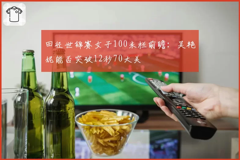 田径世锦赛女子100米栏前瞻：吴艳妮能否突破12秒70大关