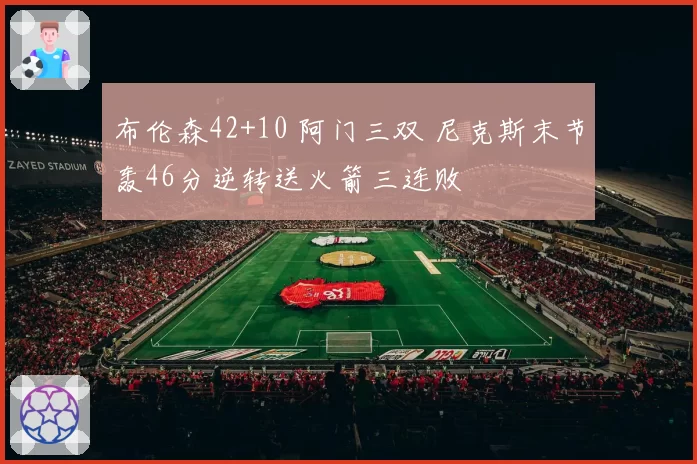 布伦森42+10 阿门三双 尼克斯末节轰46分逆转送火箭三连败