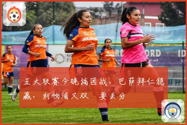 五大联赛今晚搞团战,巴萨拜仁稳赢,利物浦又双叒要丢分