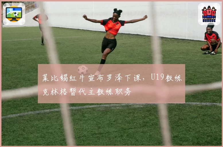 莱比锡红牛宣布罗泽下课，U19教练克林格暂代主教练职务