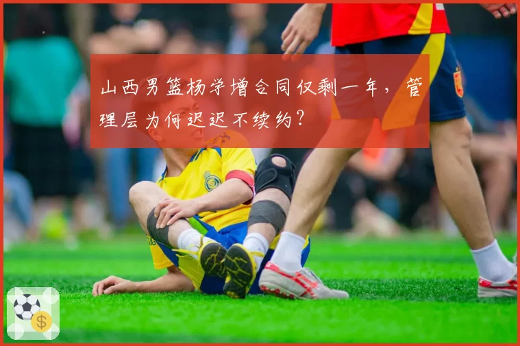 山西男篮杨学增合同仅剩一年，管理层为何迟迟不续约？