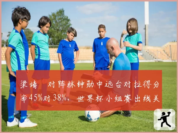 梁靖崑对阵林钟勋中远台对拉得分率45%对38%,世界杯小组赛出线关键战技术对比