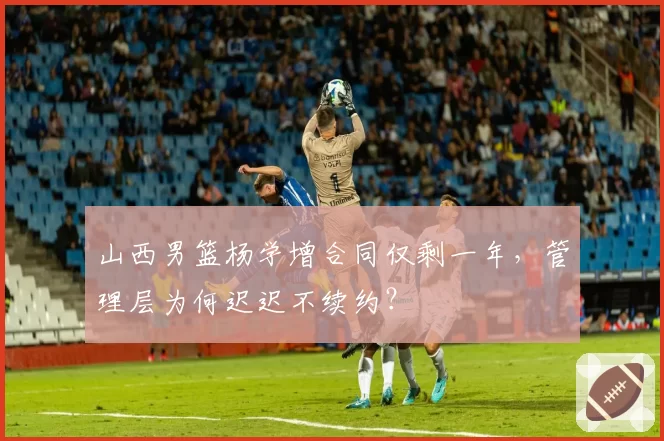 山西男篮杨学增合同仅剩一年，管理层为何迟迟不续约？