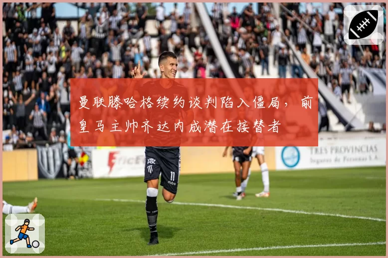 曼联滕哈格续约谈判陷入僵局,前皇马主帅齐达内成潜在接替者