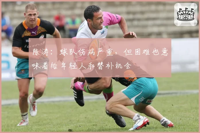 陈涛：球队伤病严重，但困难也意味着给年轻人和替补机会