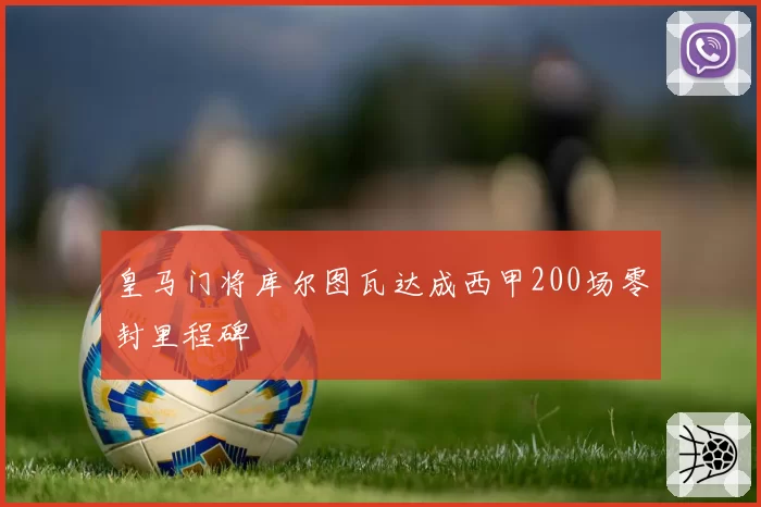 皇马门将库尔图瓦达成西甲200场零封里程碑