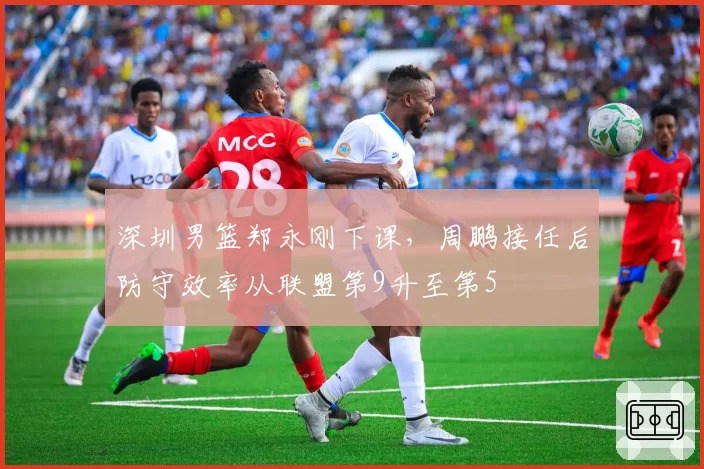 深圳男篮郑永刚下课，周鹏接任后防守效率从联盟第9升至第5