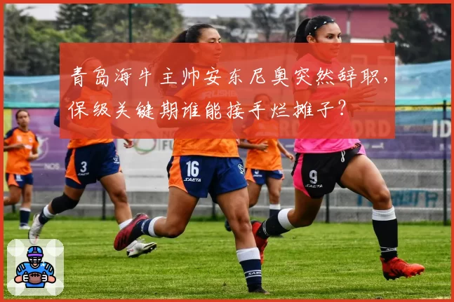 青岛海牛主帅安东尼奥突然辞职,保级关键期谁能接手烂摊子?