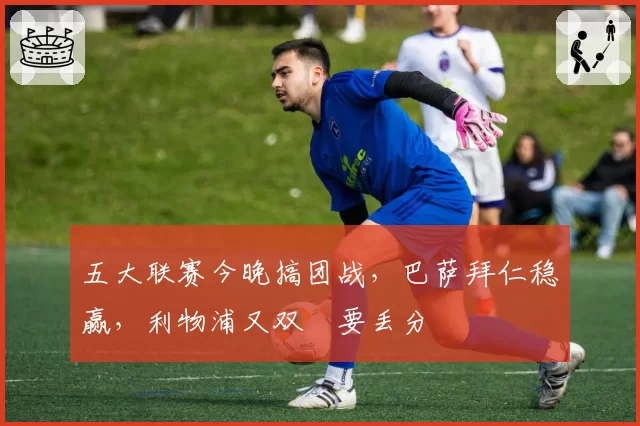 五大联赛今晚搞团战,巴萨拜仁稳赢,利物浦又双叒要丢分