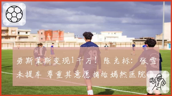 劳斯莱斯变现1千万！陈光标：张雪未提车 尊重其意愿捐给嫣然医院