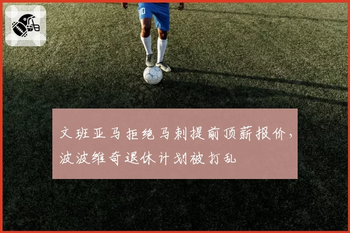 文班亚马拒绝马刺提前顶薪报价,波波维奇退休计划被打乱