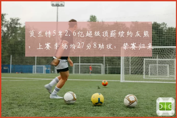 莫兰特5年2.6亿超级顶薪续约灰熊，上赛季场均27分8助攻，禁赛归来仍强势