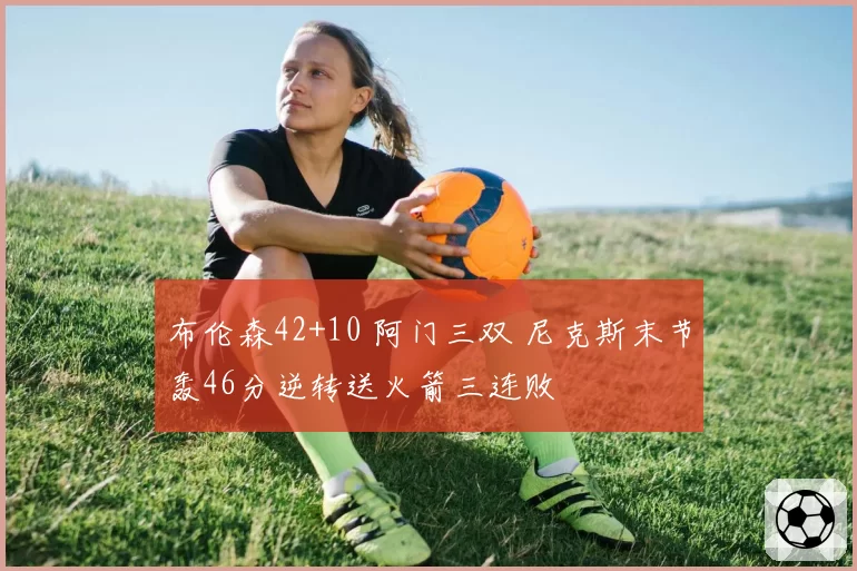 布伦森42+10 阿门三双 尼克斯末节轰46分逆转送火箭三连败