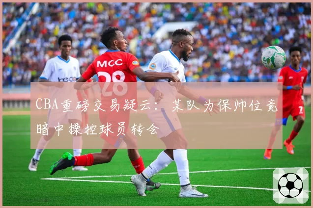 CBA重磅交易疑云:某队为保帅位竟暗中操控球员转会