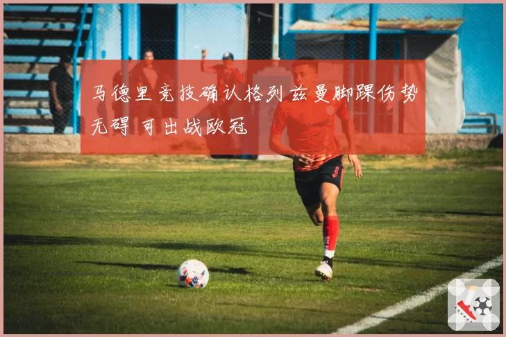 马德里竞技确认格列兹曼脚踝伤势无碍 可出战欧冠