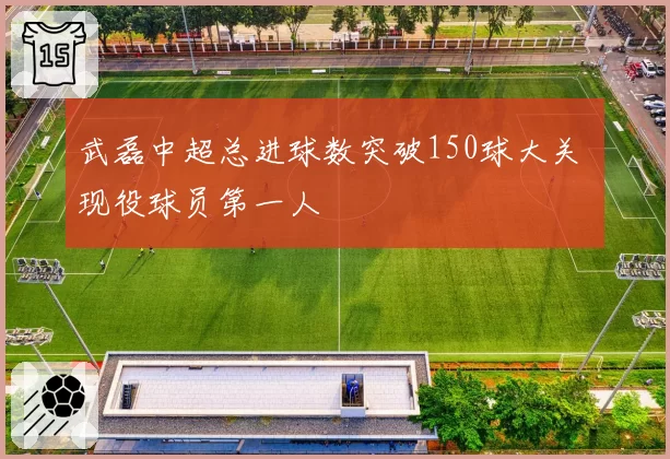武磊中超总进球数突破150球大关 现役球员第一人