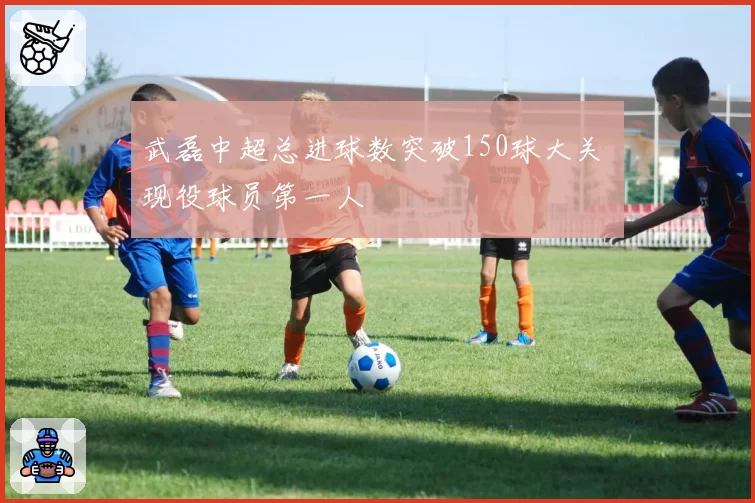 武磊中超总进球数突破150球大关 现役球员第一人