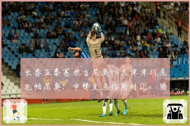 长春亚泰塞尔吉尼奥vs天津津门虎孔帕尼奥:中锋支点作用对比,场均争顶成功数决定战术价值