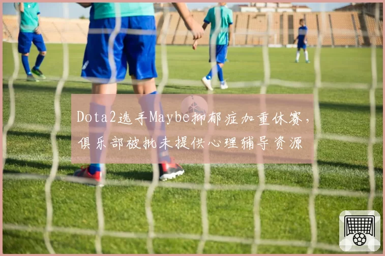 Dota2选手Maybe抑郁症加重休赛，俱乐部被批未提供心理辅导资源