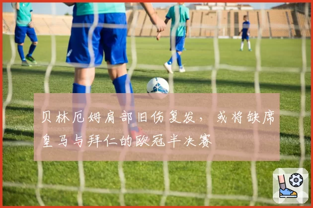 贝林厄姆肩部旧伤复发,或将缺席皇马与拜仁的欧冠半决赛