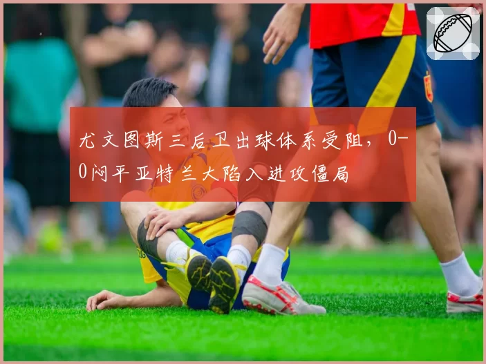尤文图斯三后卫出球体系受阻，0-0闷平亚特兰大陷入进攻僵局