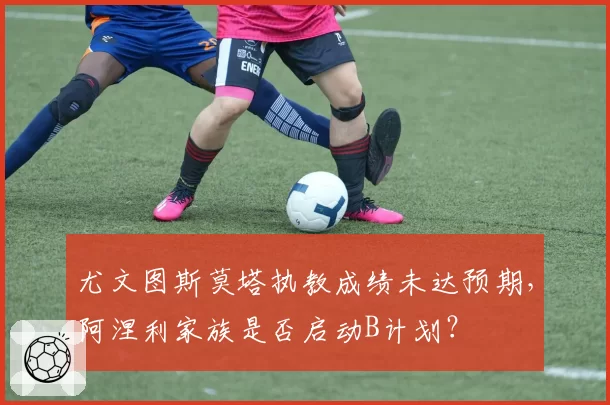 尤文图斯莫塔执教成绩未达预期，阿涅利家族是否启动B计划？