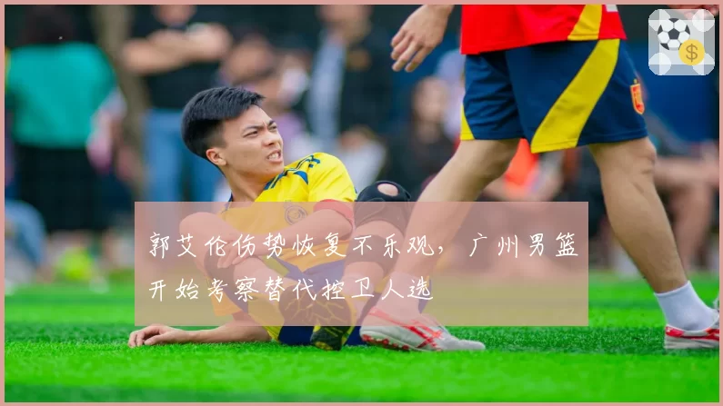 郭艾伦伤势恢复不乐观,广州男篮开始考察替代控卫人选