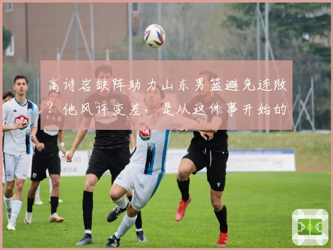 高诗岩缺阵助力山东男篮避免连败？他风评变差，是从这件事开始的
