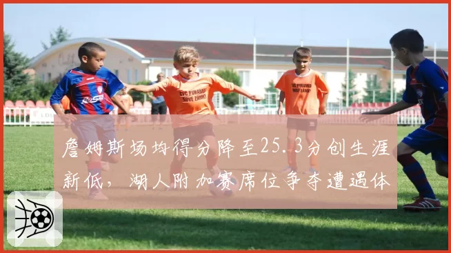 詹姆斯场均得分降至25.3分创生涯新低,湖人附加赛席位争夺遭遇体能危机