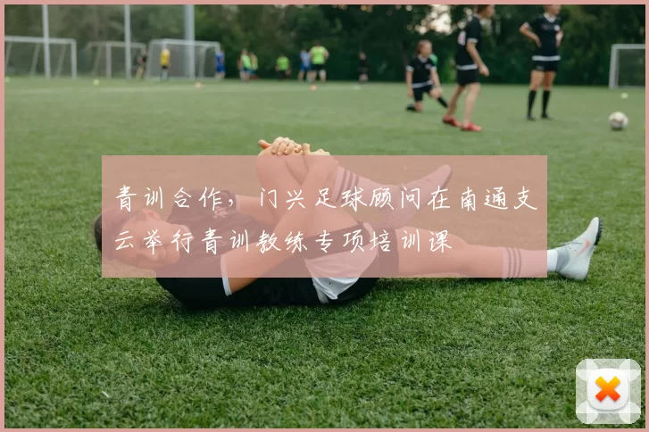 青训合作，门兴足球顾问在南通支云举行青训教练专项培训课