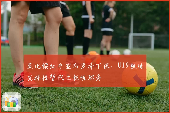莱比锡红牛宣布罗泽下课，U19教练克林格暂代主教练职务