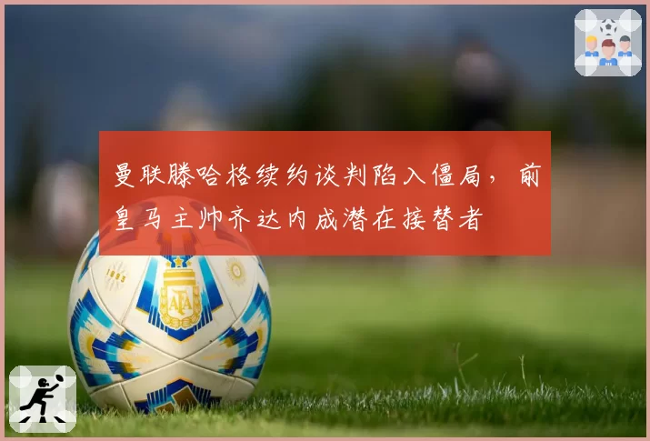 曼联滕哈格续约谈判陷入僵局，前皇马主帅齐达内成潜在接替者