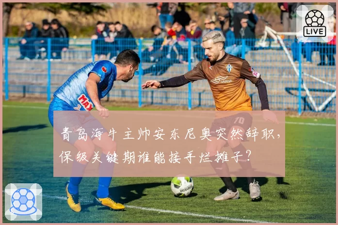 青岛海牛主帅安东尼奥突然辞职,保级关键期谁能接手烂摊子?