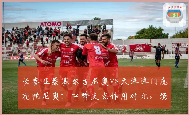 长春亚泰塞尔吉尼奥vs天津津门虎孔帕尼奥:中锋支点作用对比,场均争顶成功数决定战术价值