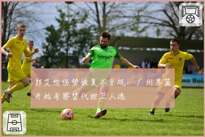 郭艾伦伤势恢复不乐观,广州男篮开始考察替代控卫人选