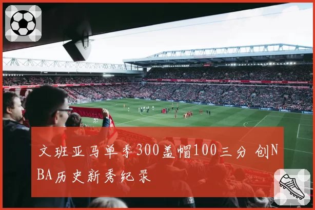 文班亚马单季300盖帽100三分 创NBA历史新秀纪录