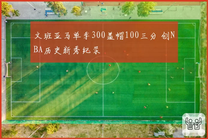 文班亚马单季300盖帽100三分 创NBA历史新秀纪录