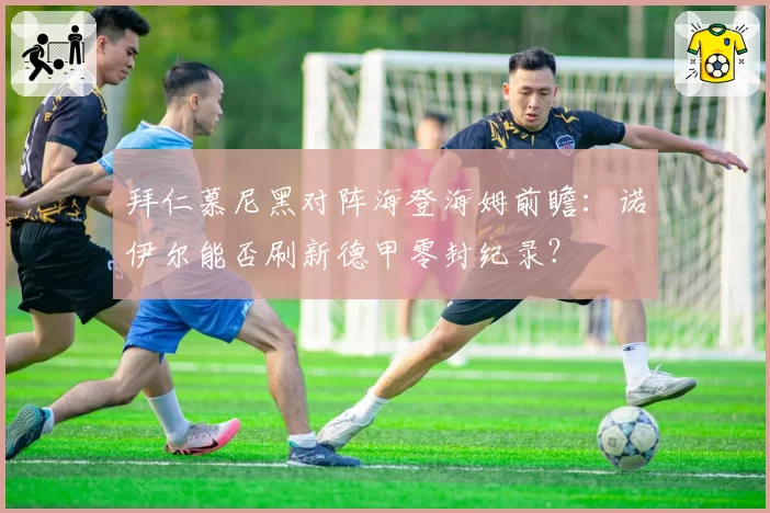 拜仁慕尼黑对阵海登海姆前瞻:诺伊尔能否刷新德甲零封纪录?