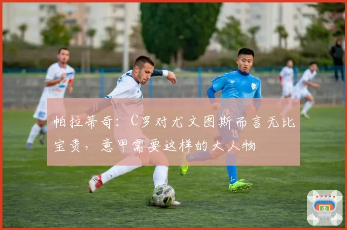 帕拉蒂奇：C罗对尤文图斯而言无比宝贵，意甲需要这样的大人物