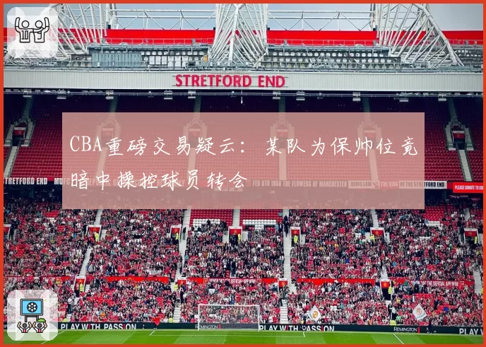 CBA重磅交易疑云：某队为保帅位竟暗中操控球员转会