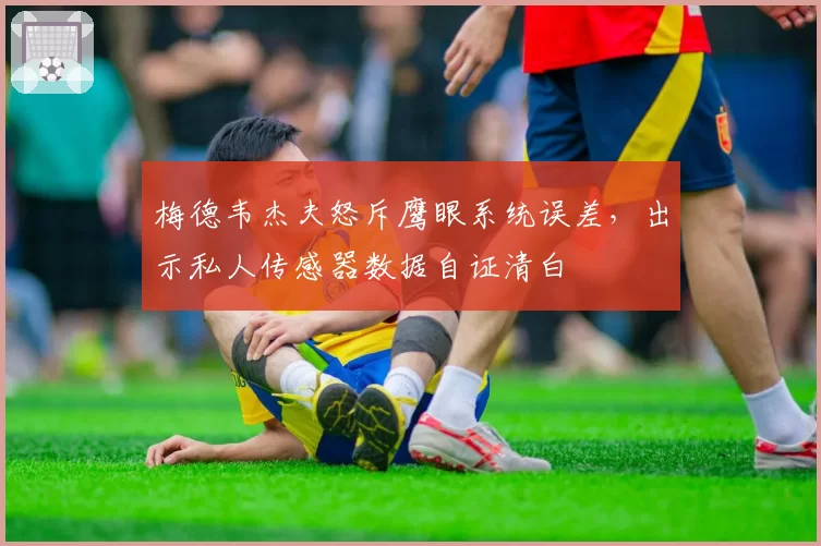 梅德韦杰夫怒斥鹰眼系统误差,出示私人传感器数据自证清白