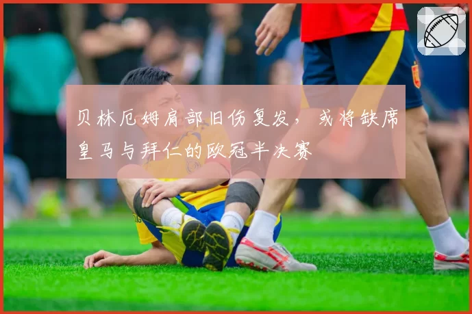 贝林厄姆肩部旧伤复发，或将缺席皇马与拜仁的欧冠半决赛