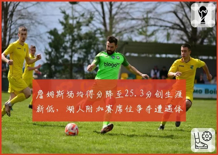 詹姆斯场均得分降至25.3分创生涯新低,湖人附加赛席位争夺遭遇体能危机