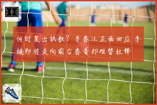 何时复出执教？李春江正面回应 李楠即将走向前台春哥却难替杜锋