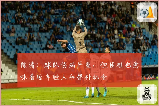 陈涛：球队伤病严重，但困难也意味着给年轻人和替补机会