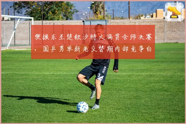 樊振东王楚钦沙特大满贯会师决赛,国乒男单新老交替期内部竞争白热化