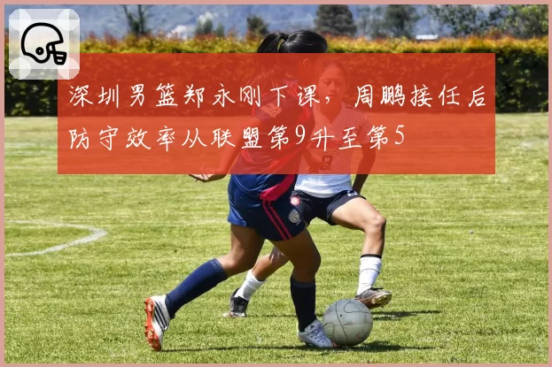 深圳男篮郑永刚下课，周鹏接任后防守效率从联盟第9升至第5